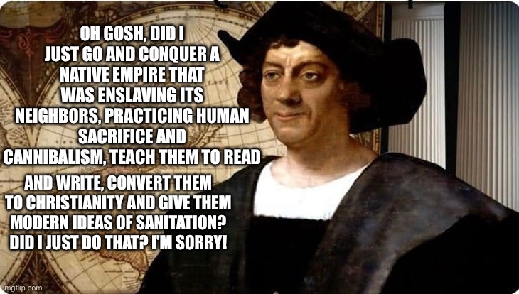 Columbus Day | OH GOSH, DID I JUST GO AND CONQUER A NATIVE EMPIRE THAT WAS ENSLAVING ITS NEIGHBORS, PRACTICING HUMAN SACRIFICE AND CANNIBALISM, TEACH THEM TO READ; AND WRITE, CONVERT THEM TO CHRISTIANITY AND GIVE THEM MODERN IDEAS OF SANITATION? DID I JUST DO THAT? I'M SORRY! | image tagged in red,whine | made w/ Imgflip meme maker