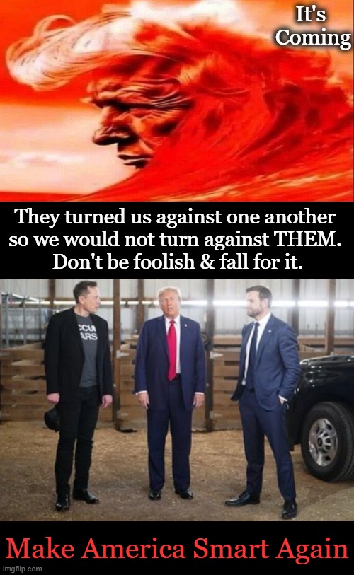 Time to UNITE as AMERICANS for AMERICA | It's 
Coming; They turned us against one another 
so we would not turn against THEM. 
Don't be foolish & fall for it. Make America Smart Again | image tagged in donald trump jd vance elon musk,unity,americans,red wave,make america great again,americans first | made w/ Imgflip meme maker