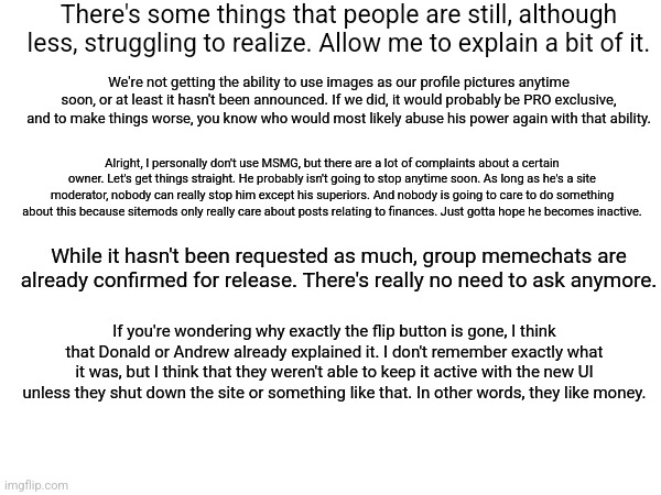 To get things straight. | There's some things that people are still, although less, struggling to realize. Allow me to explain a bit of it. We're not getting the ability to use images as our profile pictures anytime soon, or at least it hasn't been announced. If we did, it would probably be PRO exclusive, and to make things worse, you know who would most likely abuse his power again with that ability. Alright, I personally don't use MSMG, but there are a lot of complaints about a certain owner. Let's get things straight. He probably isn't going to stop anytime soon. As long as he's a site moderator, nobody can really stop him except his superiors. And nobody is going to care to do something about this because sitemods only really care about posts relating to finances. Just gotta hope he becomes inactive. While it hasn't been requested as much, group memechats are already confirmed for release. There's really no need to ask anymore. If you're wondering why exactly the flip button is gone, I think that Donald or Andrew already explained it. I don't remember exactly what it was, but I think that they weren't able to keep it active with the new UI unless they shut down the site or something like that. In other words, they like money. | image tagged in alright i get it | made w/ Imgflip meme maker