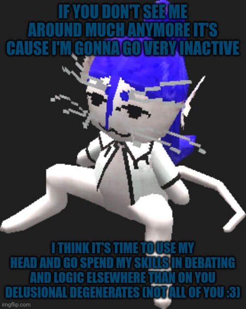 So anyways, I'll drop in from time to time still | IF YOU DON'T SEE ME AROUND MUCH ANYMORE IT'S CAUSE I'M GONNA GO VERY INACTIVE; I THINK IT'S TIME TO USE MY HEAD AND GO SPEND MY SKILLS IN DEBATING AND LOGIC ELSEWHERE THAN ON YOU DELUSIONAL DEGENERATES (NOT ALL OF YOU :3) | image tagged in blue ariral plush | made w/ Imgflip meme maker