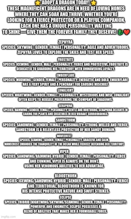✨ Find Your Perfect Dragon Companion! ?? Adopt Today! ✨ | 🌟 ADOPT A DRAGON TODAY! 🌟 
THESE MAGNIFICENT DRAGONS ARE IN NEED OF LOVING HOMES WHERE THEY CAN SOAR AND THRIVE. WHETHER YOU’RE LOOKING FOR A FIERCE PROTECTOR OR A PLAYFUL COMPANION, EACH ONE HAS A UNIQUE PERSONALITY WAITING TO SHINE — GIVE THEM THE FOREVER FAMILY THEY DESERVE! 🐉❤️; ZEPHYRA
SPECIES: SKYWING | GENDER: FEMALE | PERSONALITY: AGILE AND ADVENTUROUS, ZEPHYRA LOVES TO EXPLORE THE SKIES AND TEST HER SPEED. FROSTBITE
SPECIES: ICEWING | GENDER: MALE | PERSONALITY: FIERCE AND PROTECTIVE, FROSTBITE IS DEDICATED TO GUARDING HIS TERRITORY WITH UNWAVERING LOYALTY. EMBERFLARE
SPECIES: MUDWING | GENDER: FEMALE | PERSONALITY: ENERGETIC AND BOLD, EMBERFLARE HAS A FIERY SPIRIT AND A PENCHANT FOR CAUSING MISCHIEF. LUNALIGHT
SPECIES: NIGHTWING | GENDER: FEMALE | PERSONALITY: MYSTERIOUS AND WISE, LUNALIGHT OFTEN KEEPS TO HERSELF, PREFERRING THE COMPANY OF SHADOWS. SERAPHINA
SPECIES: RAINWING | GENDER: FEMALE | PERSONALITY: GENTLE AND NURTURING, SERAPHINA DELIGHTS IN CARING FOR PLANTS AND CREATURES IN HER VIBRANT SURROUNDINGS. SANDSTORM
SPECIES: SANDWING | GENDER: FEMALE | PERSONALITY: STRONG-WILLED AND FIERCE, SANDSTORM IS A RELENTLESS PROTECTOR OF HER SANDY DOMAIN. WAVECREST
SPECIES: SEAWING | GENDER: FEMALE | PERSONALITY: GRACEFUL AND CALM, WAVECREST EMBODIES THE TRANQUILITY OF THE OCEAN WHILE FIERCELY DEFENDING HER TERRITORY. VIPER
SPECIES: SANDWING/RAINWING HYBRID | GENDER: FEMALE | PERSONALITY: FIERCE AND CUNNING, VIPER IS ALWAYS ON THE HUNT, USING HER VENOMOUS ABILITIES TO HER ADVANTAGE. BLOODTHORN
SPECIES: ICEWING/SANDWING HYBRID | GENDER: MALE | PERSONALITY: FIERCE AND TERRITORIAL, BLOODTHORN IS KNOWN FOR HIS INTENSE PROTECTIVE NATURE AND SWIFT STRIKES. ECLIPSE
SPECIES: TRIBRID (NIGHTWING/SKYWING/SEAWING) | GENDER: FEMALE | PERSONALITY: POWERFUL AND ENIGMATIC, ECLIPSE POSSESSES A BLEND OF ABILITIES THAT MAKES HER A FORMIDABLE FORCE. | image tagged in dragon,wings of fire,adoption,please | made w/ Imgflip meme maker