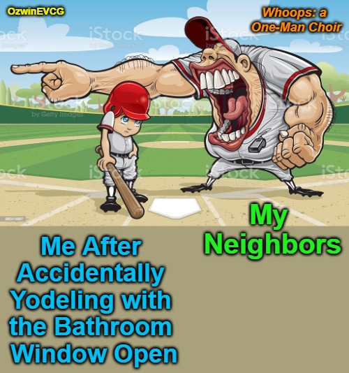 Whoops: a One-Man Choir | Whoops: a 

One-Man Choir; OzwinEVCG; My 

Neighbors; Me After 

Accidentally 

Yodeling with 

the Bathroom 

Window Open | image tagged in baseball coach yelling at kid,bad neighbor,awkward,my bad,annoying people,artistic expression | made w/ Imgflip meme maker