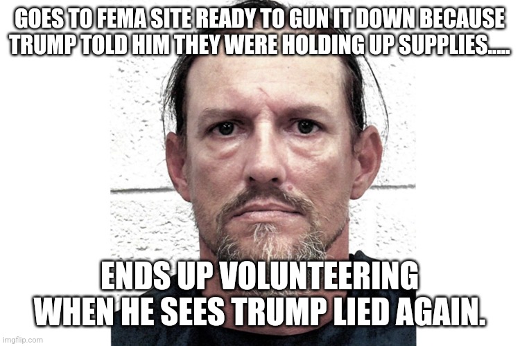 Dangerous liar | GOES TO FEMA SITE READY TO GUN IT DOWN BECAUSE TRUMP TOLD HIM THEY WERE HOLDING UP SUPPLIES..... ENDS UP VOLUNTEERING WHEN HE SEES TRUMP LIED AGAIN. | image tagged in conservative,republican,trump,maga,kamala harris | made w/ Imgflip meme maker