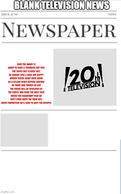 typical television news volume 23 | BLANK TELEVISION NEWS; GREG THE BUNNY IS ABOUT TO MAKE A COMEBACK BUT THIS THE 2000S CULT CLASSIC WILL BE REMADE INTO A DARK AND GRITTY HORROR SERIES ABOUT GREG GOING ON A KILLING SPREE GETTING REVENGE ON THOSE WHO TURNED ON HIM THE SERIES WILL BE DEVELOPED BY THE PEOPLE WHO MADE THE WOLF PACK SERIES FOR PARAMOUNT PLUS WE DON'T KNOW WHEN THE SHOW WILL BEGIN PRODUCTION WE'LL HAVE TO WAIT FOR UPDATES | image tagged in blank newspaper,television,20th century fox,reboot,fake | made w/ Imgflip meme maker