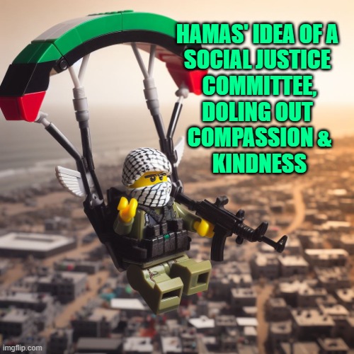 Lego Hamas Paraglider | HAMAS' IDEA OF A 
SOCIAL JUSTICE 
COMMITTEE,
DOLING OUT 
COMPASSION &
KINDNESS | image tagged in lego hamas paraglider | made w/ Imgflip meme maker