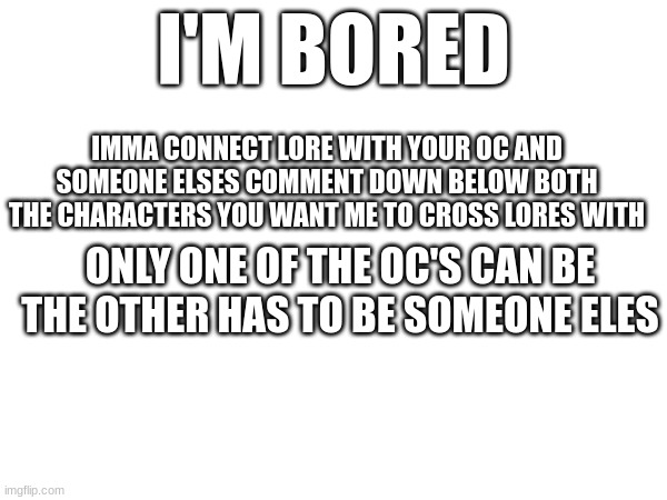 I'M BORED; IMMA CONNECT LORE WITH YOUR OC AND SOMEONE ELSES COMMENT DOWN BELOW BOTH THE CHARACTERS YOU WANT ME TO CROSS LORES WITH; ONLY ONE OF THE OC'S CAN BE THE OTHER HAS TO BE SOMEONE ELES | made w/ Imgflip meme maker