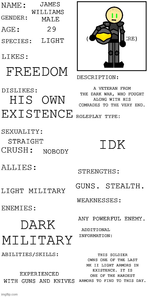 The Veteran. | JAMES WILLIAMS; MALE; 29; LIGHT; FREEDOM; A VETERAN FROM THE DARK WAR, WHO FOUGHT ALONG WITH HIS COMRADES TO THE VERY END. HIS OWN EXISTENCE; IDK; STRAIGHT; NOBODY; GUNS. STEALTH. LIGHT MILITARY; ANY POWERFUL ENEMY. DARK MILITARY; THIS SOLDIER OWNS ONE OF THE LAST MK II LIGHT ARMORS IN EXISTENCE. IT IS ONE OF THE HARDEST ARMORS TO FIND TO THIS DAY. EXPERIENCED WITH GUNS AND KNIVES | image tagged in updated roleplay oc showcase | made w/ Imgflip meme maker