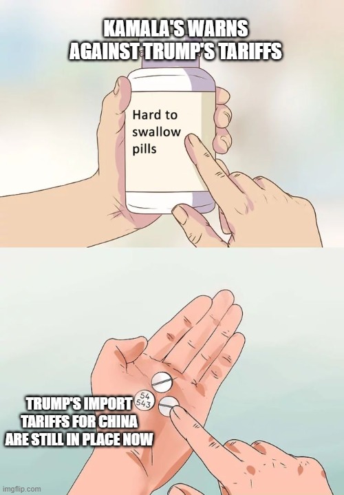 Hard To Swallow Pills Meme | KAMALA'S WARNS AGAINST TRUMP'S TARIFFS; TRUMP'S IMPORT TARIFFS FOR CHINA ARE STILL IN PLACE NOW | image tagged in memes,hard to swallow pills | made w/ Imgflip meme maker