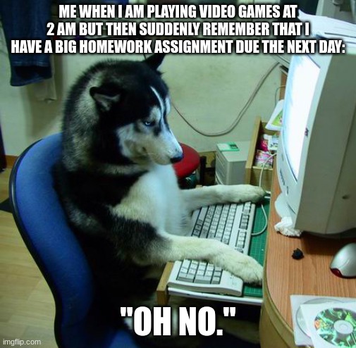 I Have No Idea What I Am Doing | ME WHEN I AM PLAYING VIDEO GAMES AT 2 AM BUT THEN SUDDENLY REMEMBER THAT I HAVE A BIG HOMEWORK ASSIGNMENT DUE THE NEXT DAY:; "OH NO." | image tagged in memes,i have no idea what i am doing | made w/ Imgflip meme maker