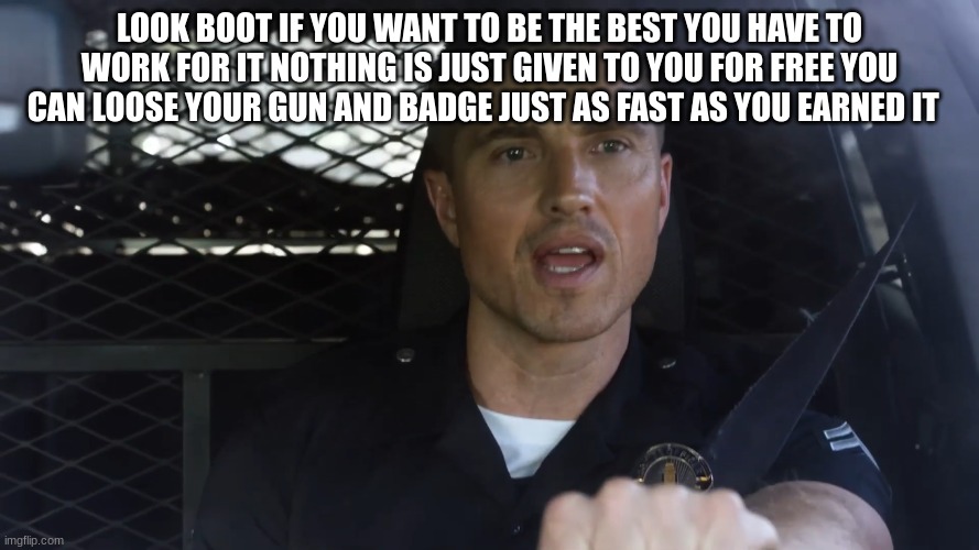 tim Bradford | LOOK BOOT IF YOU WANT TO BE THE BEST YOU HAVE TO WORK FOR IT NOTHING IS JUST GIVEN TO YOU FOR FREE YOU CAN LOOSE YOUR GUN AND BADGE JUST AS FAST AS YOU EARNED IT | image tagged in tim bradford | made w/ Imgflip meme maker