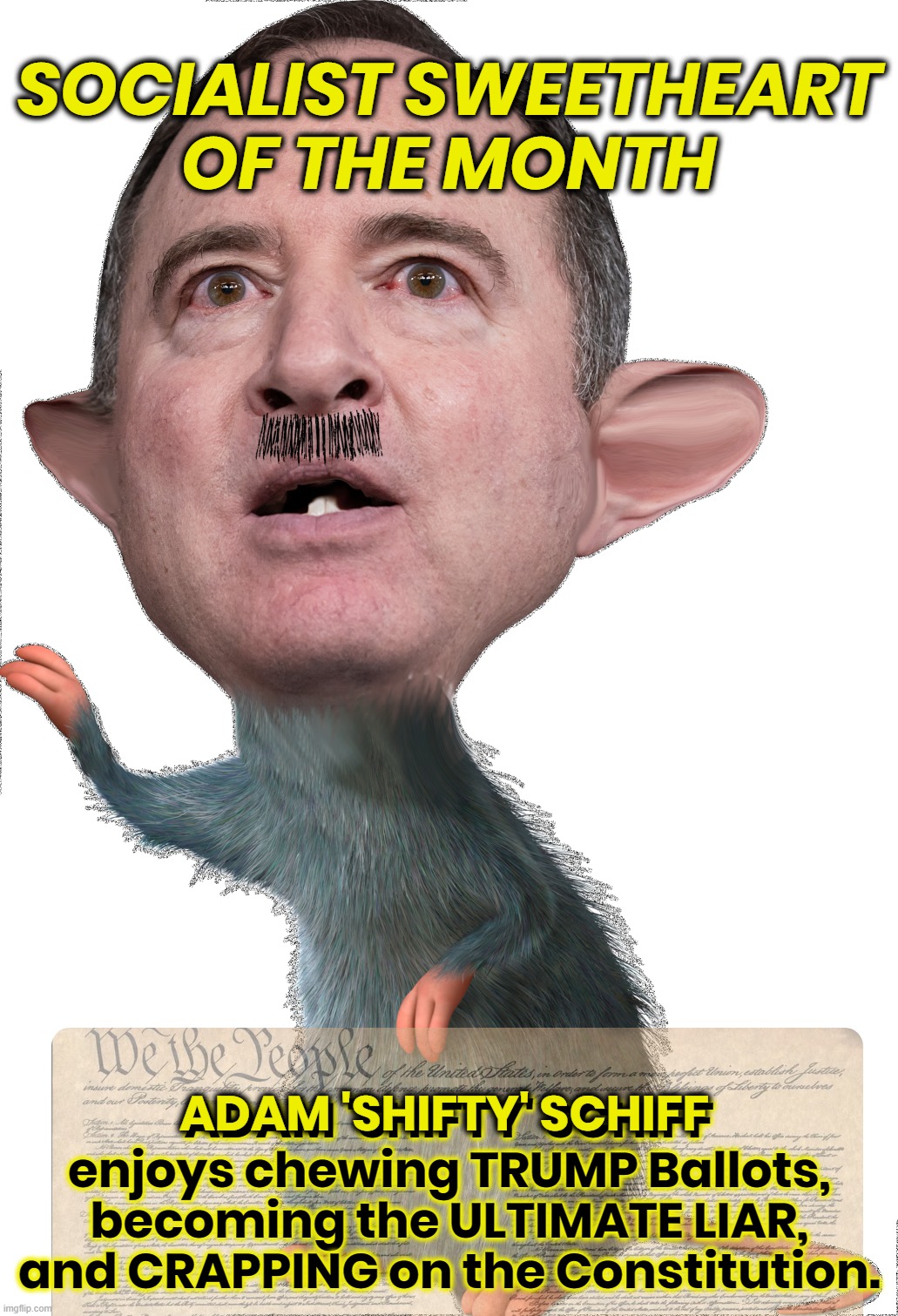 SCHIFF RAT SOCIALIST | SOCIALIST SWEETHEART
OF THE MONTH; ADAM 'SHIFTY' SCHIFF
enjoys chewing TRUMP Ballots,
becoming the ULTIMATE LIAR,
and CRAPPING on the Constitution. ADAM 'SHIFTY' SCHIFF | image tagged in adam schiff,schiff,corrupt,liar,rat,socialist | made w/ Imgflip meme maker