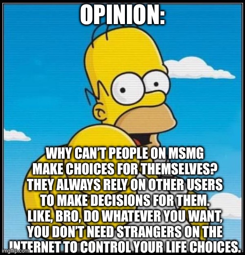 fact or fiction? | OPINION:; WHY CAN’T PEOPLE ON MSMG MAKE CHOICES FOR THEMSELVES? THEY ALWAYS RELY ON OTHER USERS TO MAKE DECISIONS FOR THEM. LIKE, BRO, DO WHATEVER YOU WANT, YOU DON’T NEED STRANGERS ON THE INTERNET TO CONTROL YOUR LIFE CHOICES. | image tagged in homer simpson ultimate | made w/ Imgflip meme maker