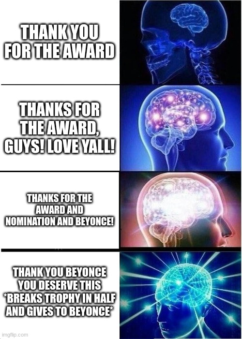 Expanding Brain Meme | THANK YOU FOR THE AWARD; THANKS FOR THE AWARD, GUYS! LOVE YALL! THANKS FOR THE AWARD AND NOMINATION AND BEYONCE! THANK YOU BEYONCE YOU DESERVE THIS *BREAKS TROPHY IN HALF AND GIVES TO BEYONCE* | image tagged in memes,expanding brain,beyonce | made w/ Imgflip meme maker