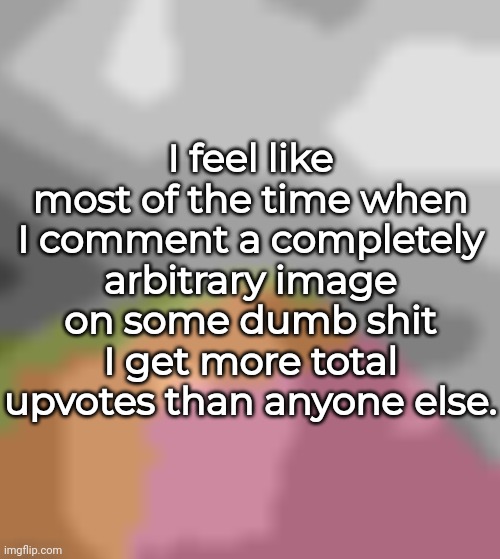 I feel like most of the time when I comment a completely arbitrary image on some dumb shit I get more total upvotes than anyone else. | made w/ Imgflip meme maker