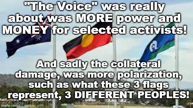 "The Voice" Australia's attempt at reinventing Apartheid, under the guise of reconciliation! | "The Voice" was really about was MORE power and MONEY for selected activists! And sadly the collateral damage, was more polarization, such as what these 3 flags represent, 3 DIFFERENT PEOPLES! Yarra Man | image tagged in labor,labour,democrat,progressive,division,racism | made w/ Imgflip meme maker