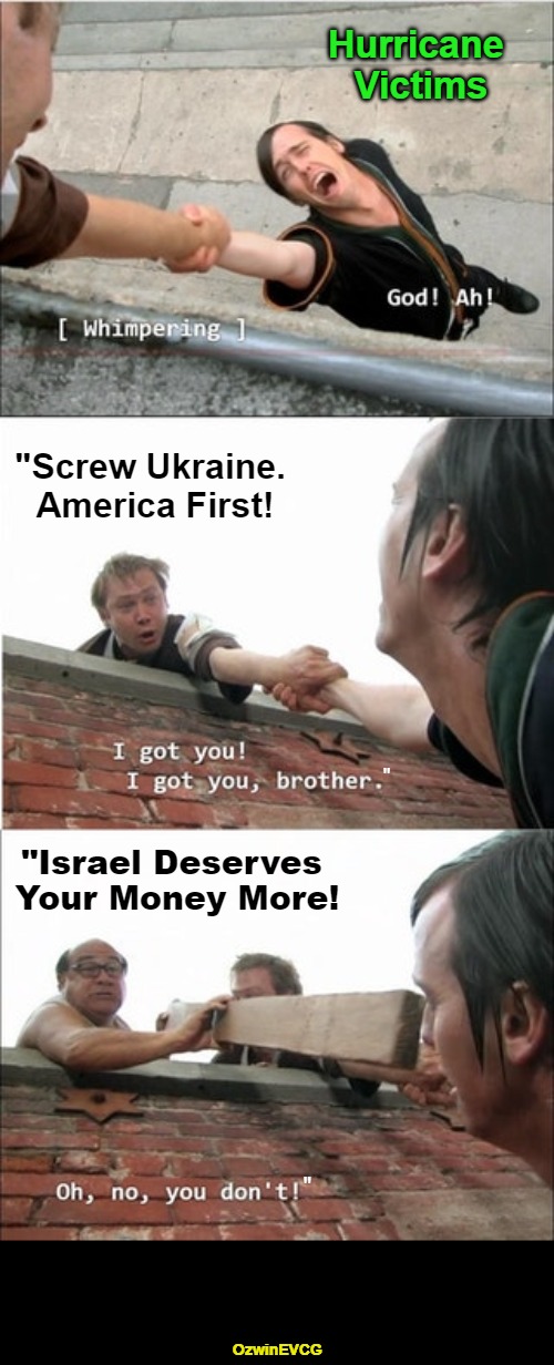 America Only vs America First vs America First Ish vs Israel First | Hurricane 

Victims; "Screw Ukraine. 

America First! "Israel Deserves 

Your Money More! "; "; OzwinEVCG | image tagged in ukraine,double standard,foreign aid,government corruption,invasion of the mind snatchers,sunny philadelphia roof | made w/ Imgflip meme maker