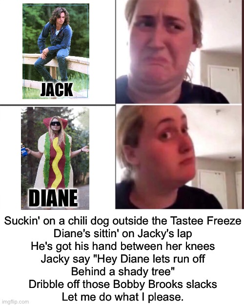 Jack and Diane | JACK; DIANE; Suckin' on a chili dog outside the Tastee Freeze
Diane's sittin' on Jacky's lap
He's got his hand between her knees
Jacky say "Hey Diane lets run off
Behind a shady tree"
Dribble off those Bobby Brooks slacks
Let me do what I please. | image tagged in kombucha girl,blank white template,john cougar,jack,diane | made w/ Imgflip meme maker