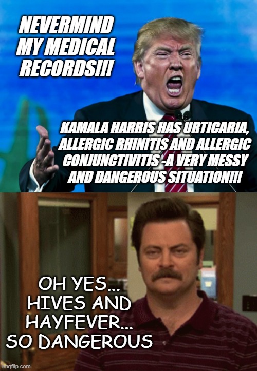 "Cold, flu & allergy medications, Aisle 3" *OR* "Easiest way to settle this is a public competition of 10 minutes of aerobics." | NEVERMIND MY MEDICAL RECORDS!!! KAMALA HARRIS HAS URTICARIA,
ALLERGIC RHINITIS AND ALLERGIC
CONJUNCTIVITIS -A VERY MESSY
AND DANGEROUS SITUATION!!! OH YES... HIVES AND
HAYFEVER... SO DANGEROUS | image tagged in trump yelling,ron swanson this is my hell,how did someone this stupid,ever become potus,oh yeah,voters | made w/ Imgflip meme maker