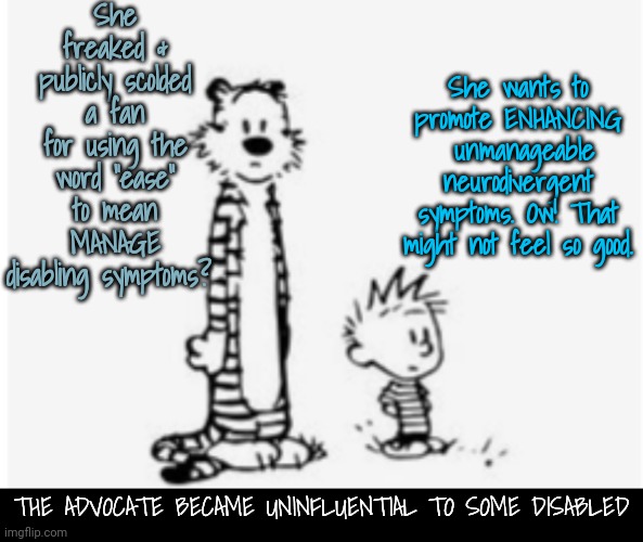 We'd First Like to Manage Our Debilitating Symptoms | She freaked & publicly scolded a fan for using the word "ease" to mean MANAGE disabling symptoms? She wants to promote ENHANCING  unmanageable neurodivergent symptoms. Ow! That might not feel so good. THE ADVOCATE BECAME UNINFLUENTIAL TO SOME DISABLED | image tagged in neurodivergence | made w/ Imgflip meme maker