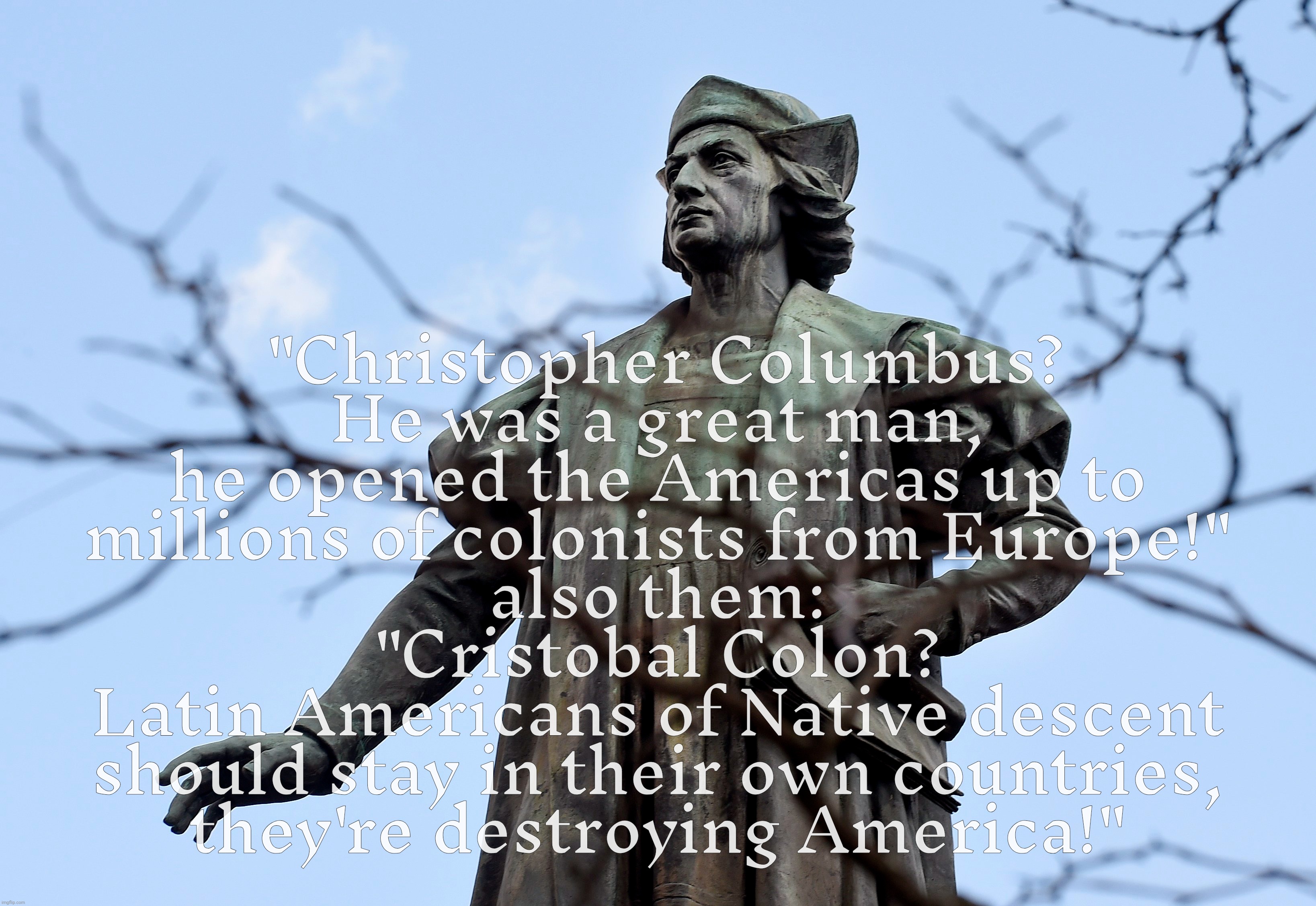 Cristobal Colon, the hypocrites very own,,, redo | "Christopher Columbus?
He was a great man, he opened the Americas up to
millions of colonists from Europe!"
also them:
"Cristobal Colon?
Lat | image tagged in cristobal colon,christopher columbus,colonists,immigrants,they're the same picture,conservative hypocrisy | made w/ Imgflip meme maker