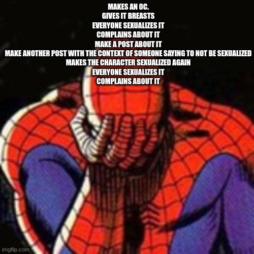 atp you just want it | MAKES AN OC.
GIVES IT BREASTS
EVERYONE SEXUALIZES IT
COMPLAINS ABOUT IT
MAKE A POST ABOUT IT
MAKE ANOTHER POST WITH THE CONTEXT OF SOMEONE SAYING TO NOT BE SEXUALIZED
MAKES THE CHARACTER SEXUALIZED AGAIN
EVERYONE SEXUALIZES IT
COMPLAINS ABOUT IT | image tagged in memes,sad spiderman,spiderman | made w/ Imgflip meme maker