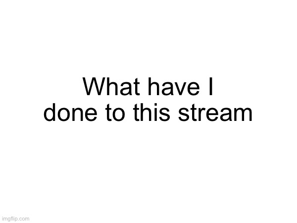 What have I done to this stream | made w/ Imgflip meme maker