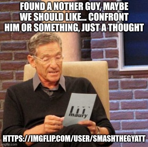 https://imgflip.com/user/SmashtheGyatt | FOUND A NOTHER GUY, MAYBE WE SHOULD LIKE... CONFRONT HIM OR SOMETHING, JUST A THOUGHT; HTTPS://IMGFLIP.COM/USER/SMASHTHEGYATT | image tagged in j,hgbj,hnb,hgfcvhbg,f,fgch | made w/ Imgflip meme maker