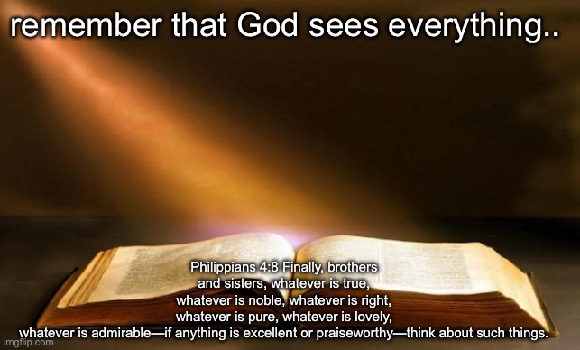 Bible  | remember that God sees everything.. Philippians 4:8 Finally, brothers and sisters, whatever is true, whatever is noble, whatever is right, whatever is pure, whatever is lovely, whatever is admirable—if anything is excellent or praiseworthy—think about such things. | image tagged in bible | made w/ Imgflip meme maker