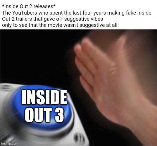 Inside Out 2 fake trailers | *Inside Out 2 releases*
The YouTubers who spent the last four years making fake Inside Out 2 trailers that gave off suggestive vibes only to see that the movie wasn't suggestive at all:; INSIDE OUT 3 | image tagged in memes,blank nut button,pixar,disney | made w/ Imgflip meme maker