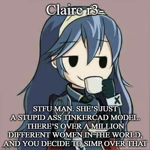 Lucina sipping tea | Claire r3-; STFU MAN. SHE’S JUST A STUPID ASS TINKERCAD MODEL. THERE’S OVER A MILLION DIFFERENT WOMEN IN THE WORLD, AND YOU DECIDE TO SIMP OVER THAT | image tagged in lucina sipping tea | made w/ Imgflip meme maker