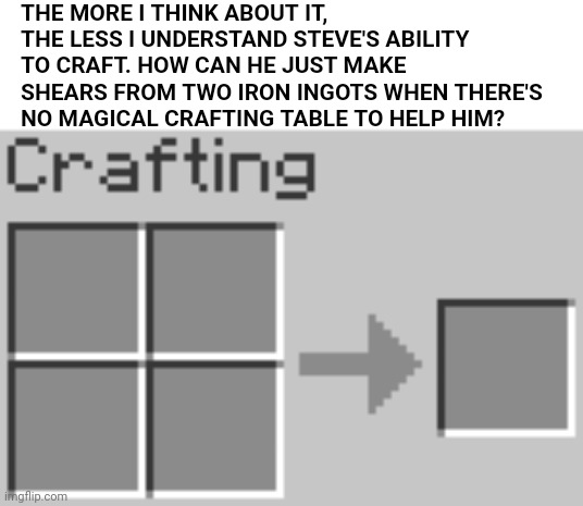 Not sure if the punchline is obvious enough here...hopefully you still get it... | THE MORE I THINK ABOUT IT, THE LESS I UNDERSTAND STEVE'S ABILITY TO CRAFT. HOW CAN HE JUST MAKE SHEARS FROM TWO IRON INGOTS WHEN THERE'S NO MAGICAL CRAFTING TABLE TO HELP HIM? | made w/ Imgflip meme maker