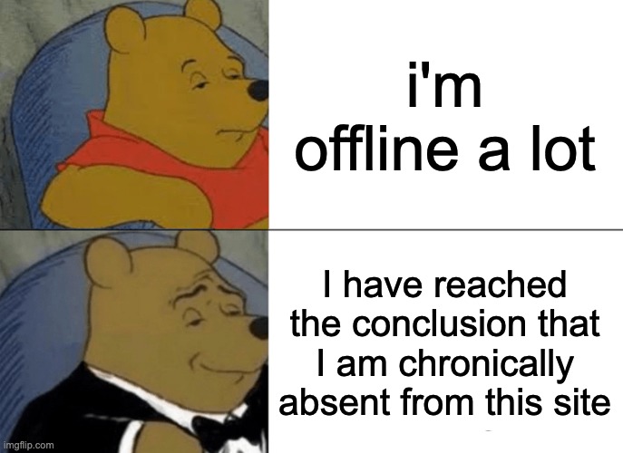 I will like post more i swear- | i'm offline a lot; I have reached the conclusion that I am chronically absent from this site | image tagged in memes,tuxedo winnie the pooh | made w/ Imgflip meme maker