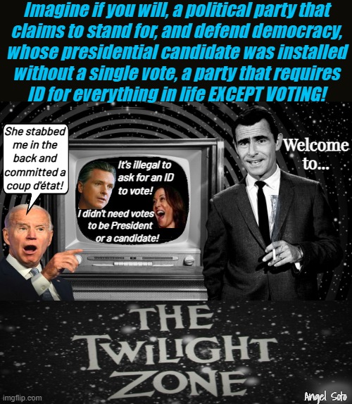 democracy in the twilight zone | Imagine if you will, a political party that
claims to stand for, and defend democracy,
whose presidential candidate was installed
without a single vote, a party that requires
ID for everything in life EXCEPT VOTING! She stabbed

me in the
back and
committed a
coup d'état! Welcome to... It's illegal to
ask for an ID
to vote! I didn't need votes  
     to be President
         or a candidate! Angel Soto | image tagged in democracy in the twilight zone,joe biden,kamala harris,the twilight zone,gavin newsom,democrat party | made w/ Imgflip meme maker