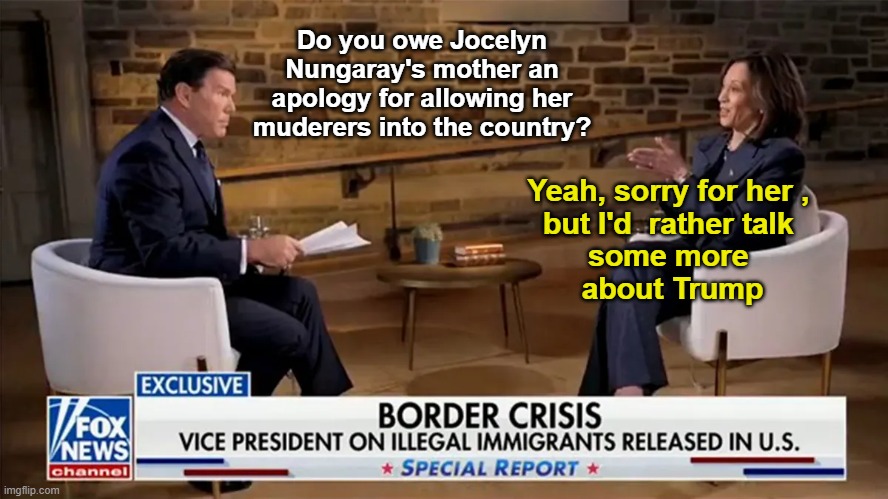 Bret Baier Kamala Interview in a nutshell | Do you owe Jocelyn Nungaray's mother an apology for allowing her muderers into the country? Yeah, sorry for her , 
but I'd  rather talk 
some more 
about Trump | image tagged in bret baier kamala interview | made w/ Imgflip meme maker