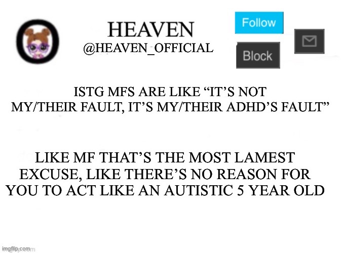 ADHD is a disorder that keeps you hyper and makes you unfocus but it doesn’t clog up your mind to what’s right and wrong ☠️ | ISTG MFS ARE LIKE “IT’S NOT MY/THEIR FAULT, IT’S MY/THEIR ADHD’S FAULT”; LIKE MF THAT’S THE MOST LAMEST EXCUSE, LIKE THERE’S NO REASON FOR YOU TO ACT LIKE AN AUTISTIC 5 YEAR OLD | image tagged in heaven s template | made w/ Imgflip meme maker