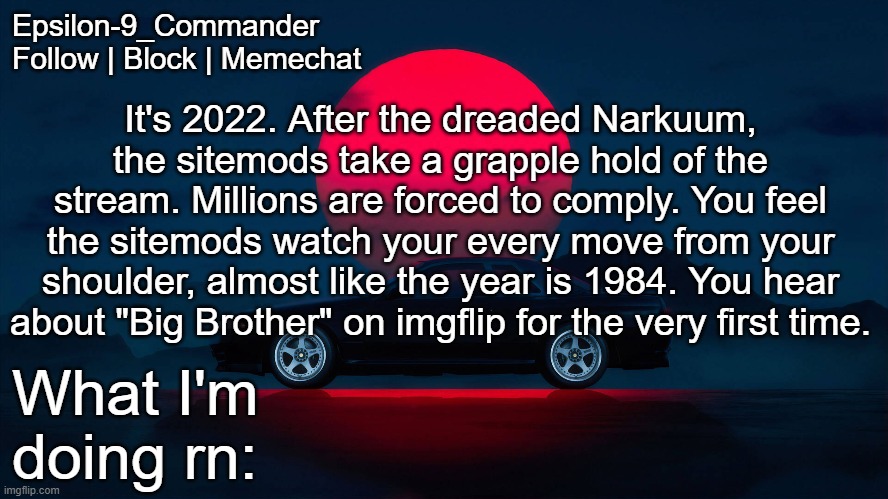 Thinking about writing my own MSMG timeline, how does it sound | It's 2022. After the dreaded Narkuum, the sitemods take a grapple hold of the stream. Millions are forced to comply. You feel the sitemods watch your every move from your shoulder, almost like the year is 1984. You hear about "Big Brother" on imgflip for the very first time. | image tagged in epsilon-9_commander nissan skyline r33 template | made w/ Imgflip meme maker