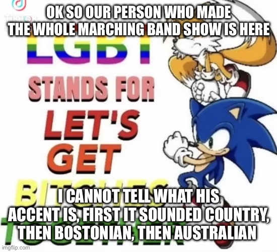 Aaagh | OK SO OUR PERSON WHO MADE THE WHOLE MARCHING BAND SHOW IS HERE; I CANNOT TELL WHAT HIS ACCENT IS, FIRST IT SOUNDED COUNTRY, THEN BOSTONIAN, THEN AUSTRALIAN | image tagged in lgbt stands for let s get bitches together | made w/ Imgflip meme maker
