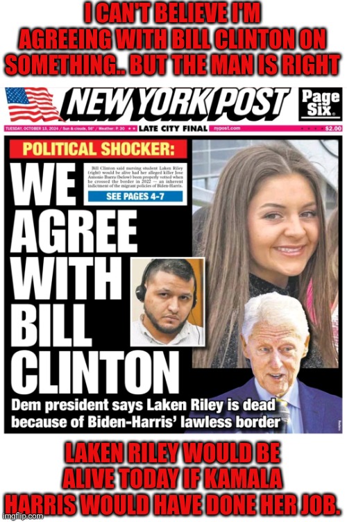 Bill Clinton: Laken Riley Died Because Kamala Did Not Do Her Job | I CAN'T BELIEVE I'M AGREEING WITH BILL CLINTON ON SOMETHING.. BUT THE MAN IS RIGHT; LAKEN RILEY WOULD BE ALIVE TODAY IF KAMALA HARRIS WOULD HAVE DONE HER JOB. | image tagged in kamala has american blood on her hands | made w/ Imgflip meme maker