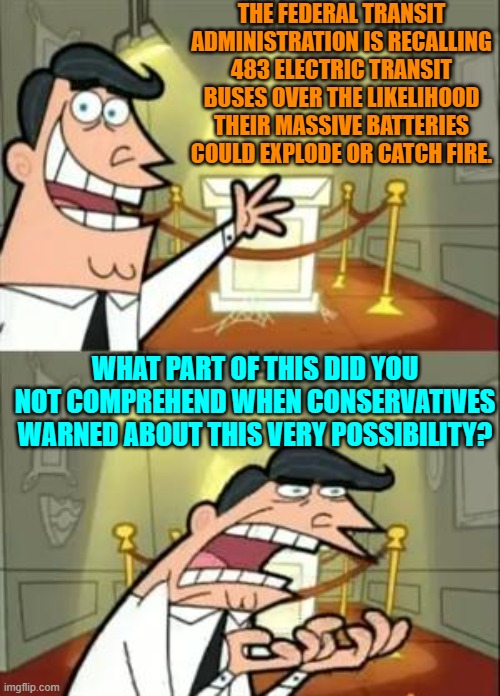 Conservative warnings based on common sense and facts Versus leftist lies based on fantasies. | THE FEDERAL TRANSIT ADMINISTRATION IS RECALLING 483 ELECTRIC TRANSIT BUSES OVER THE LIKELIHOOD THEIR MASSIVE BATTERIES COULD EXPLODE OR CATCH FIRE. WHAT PART OF THIS DID YOU NOT COMPREHEND WHEN CONSERVATIVES WARNED ABOUT THIS VERY POSSIBILITY? | image tagged in yep | made w/ Imgflip meme maker