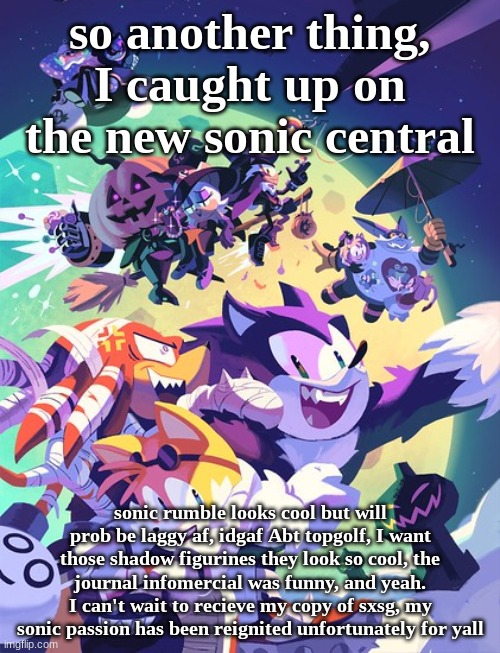 idk if i'll be posting more so,,, | so another thing, I caught up on the new sonic central; sonic rumble looks cool but will prob be laggy af, idgaf Abt topgolf, I want those shadow figurines they look so cool, the journal infomercial was funny, and yeah.
I can't wait to recieve my copy of sxsg, my sonic passion has been reignited unfortunately for yall | image tagged in sonic halloween 2 | made w/ Imgflip meme maker