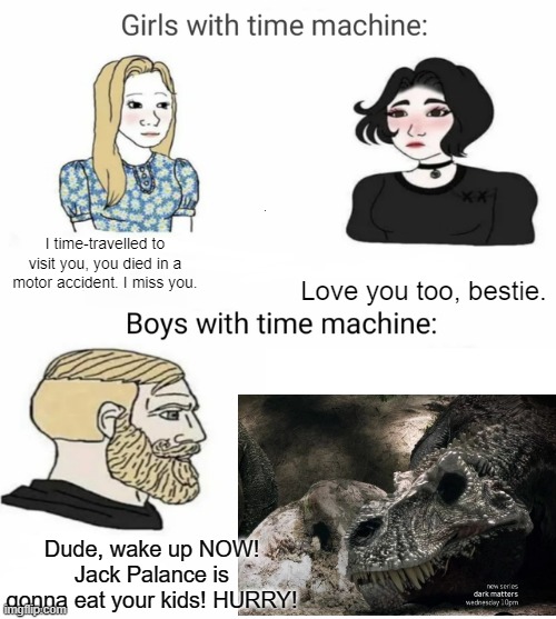 Dinosaur Revolution | I time-travelled to visit you, you died in a motor accident. I miss you. Love you too, bestie. Dude, wake up NOW! Jack Palance is gonna eat your kids! HURRY! | image tagged in time machine,dinosaur revolution,dinosaurs,boys vs girls | made w/ Imgflip meme maker