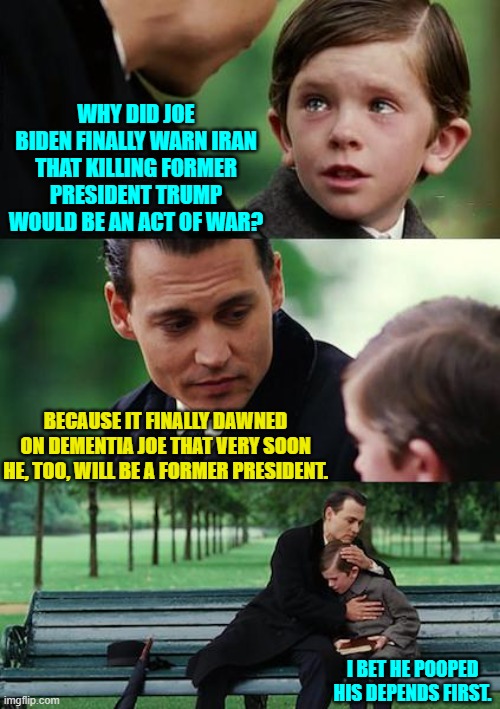 Yeah, probably. | WHY DID JOE BIDEN FINALLY WARN IRAN THAT KILLING FORMER PRESIDENT TRUMP WOULD BE AN ACT OF WAR? BECAUSE IT FINALLY DAWNED ON DEMENTIA JOE THAT VERY SOON HE, TOO, WILL BE A FORMER PRESIDENT. I BET HE POOPED HIS DEPENDS FIRST. | image tagged in yep | made w/ Imgflip meme maker