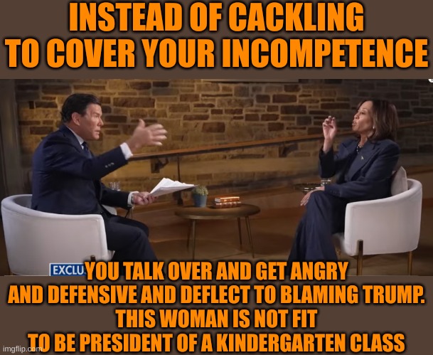 Can't defend her own record but can surely blame Trump for all evils | INSTEAD OF CACKLING TO COVER YOUR INCOMPETENCE; YOU TALK OVER AND GET ANGRY AND DEFENSIVE AND DEFLECT TO BLAMING TRUMP.
THIS WOMAN IS NOT FIT TO BE PRESIDENT OF A KINDERGARTEN CLASS | made w/ Imgflip meme maker