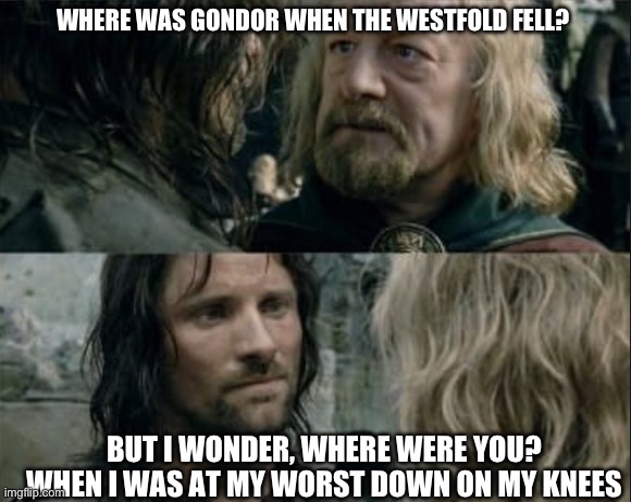 Where was Gondor | WHERE WAS GONDOR WHEN THE WESTFOLD FELL? BUT I WONDER, WHERE WERE YOU?
WHEN I WAS AT MY WORST DOWN ON MY KNEES | image tagged in where was gondor,lord of the rings,lotr,maroon 5,maps,adam levine | made w/ Imgflip meme maker