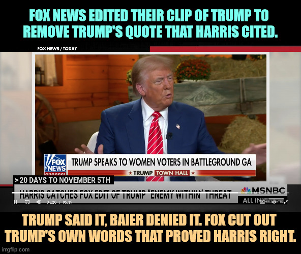 Fox News embarrassed itself again as a hack propaganda tool. And Bret Baier's journalism credentials are in splinters. | FOX NEWS EDITED THEIR CLIP OF TRUMP TO 
REMOVE TRUMP'S QUOTE THAT HARRIS CITED. TRUMP SAID IT, BAIER DENIED IT. FOX CUT OUT 
TRUMP'S OWN WORDS THAT PROVED HARRIS RIGHT. | image tagged in trump,kamala harris,fox news,fake news,propaganda,hacks | made w/ Imgflip meme maker