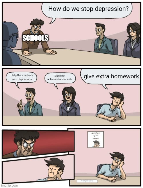 Boardroom Meeting Unexpected Ending | How do we stop depression? SCHOOLS; give extra homework; Help the students with depression; Make fun activities for students | image tagged in boardroom meeting unexpected ending | made w/ Imgflip meme maker