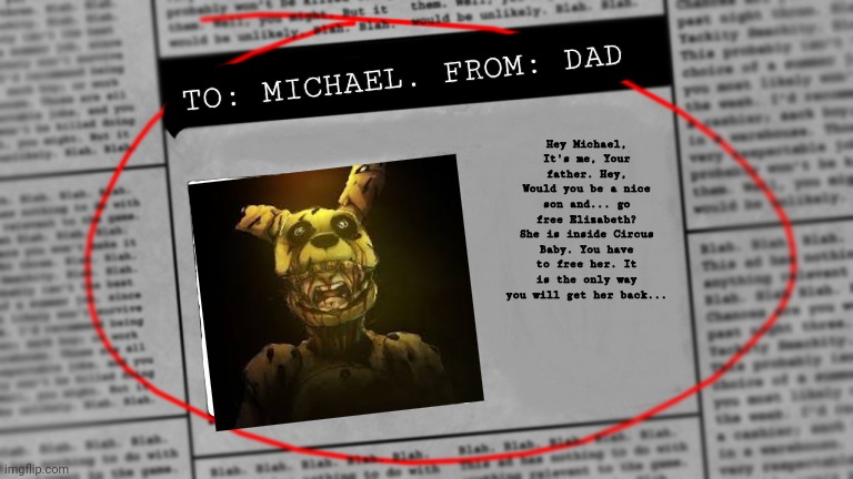 FNaF SL fanmade newspaper | TO: MICHAEL. FROM: DAD; Hey Michael, It's me, Your father. Hey, Would you be a nice son and... go free Elizabeth? She is inside Circus Baby. You have to free her. It is the only way you will get her back... | image tagged in fnaf newspaper | made w/ Imgflip meme maker