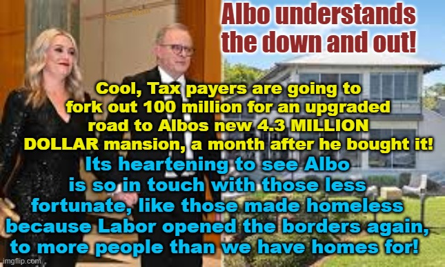 Prime Minister Anthony Albanese announces new 100 million dollar road to his new digs! | Yarra Man; Albo understands the down and out! Cool, Tax payers are going to fork out 100 million for an upgraded road to Albos new 4.3 MILLION DOLLAR mansion, a month after he bought it! Its heartening to see Albo is so in touch with those less fortunate, like those made homeless because Labor opened the borders again, to more people than we have homes for! | image tagged in labor,australia,progressive,left,insensitive,prick | made w/ Imgflip meme maker