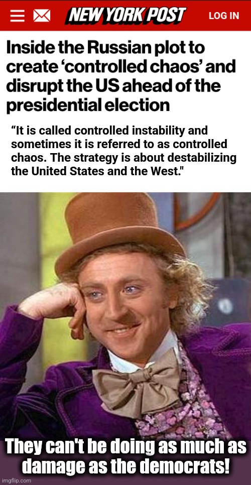 We have uncontrolled chaos right now! | “It is called controlled instability and
sometimes it is referred to as controlled
chaos. The strategy is about destabilizing
the United States and the West."; They can't be doing as much as
damage as the democrats! | image tagged in memes,creepy condescending wonka,russia,controlled chaos,democrats,damage | made w/ Imgflip meme maker