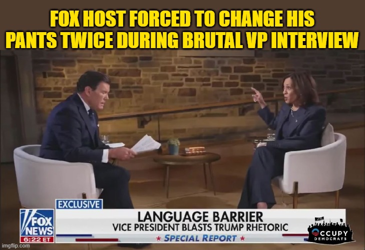 He never saw it coming...Kamala kicks Bret Baier's ass... | FOX HOST FORCED TO CHANGE HIS PANTS TWICE DURING BRUTAL VP INTERVIEW | image tagged in donald trump memes,donald trump is an idiot,donald trump the clown,fox news,political humor | made w/ Imgflip meme maker